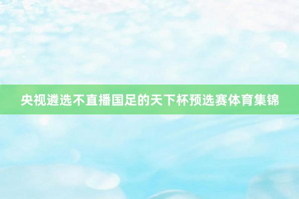 央视遴选不直播国足的天下杯预选赛体育集锦
