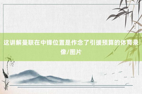 这讲解曼联在中锋位置是作念了引援预算的体育录像/图片