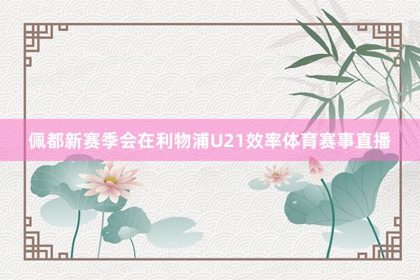 佩都新赛季会在利物浦U21效率体育赛事直播