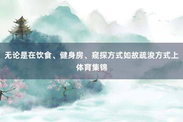 无论是在饮食、健身房、窥探方式如故疏浚方式上体育集锦