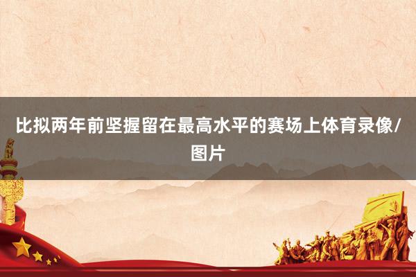 比拟两年前坚握留在最高水平的赛场上体育录像/图片