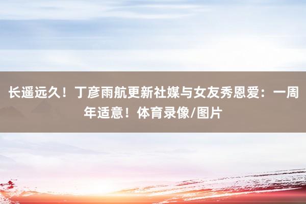 长遥远久！丁彦雨航更新社媒与女友秀恩爱：一周年适意！体育录像/图片
