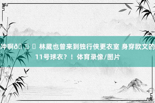 冲啊👀林葳也曾来到独行侠更衣室 身穿欧文的11号球衣？！体育录像/图片