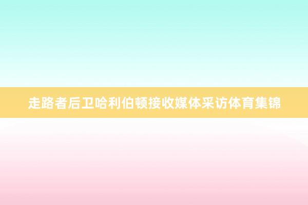 走路者后卫哈利伯顿接收媒体采访体育集锦