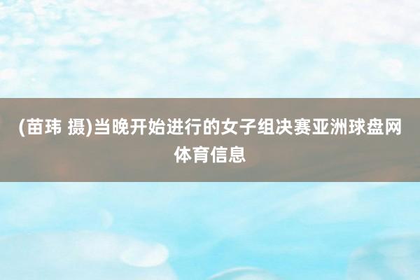 (苗玮 摄)当晚开始进行的女子组决赛亚洲球盘网体育信息