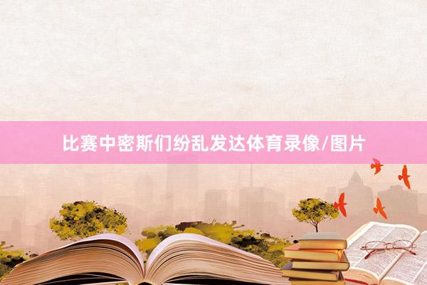 比赛中密斯们纷乱发达体育录像/图片