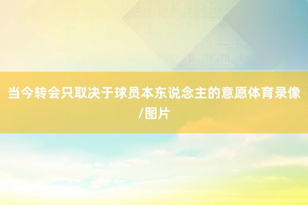 当今转会只取决于球员本东说念主的意愿体育录像/图片