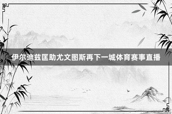 伊尔迪兹匡助尤文图斯再下一城体育赛事直播