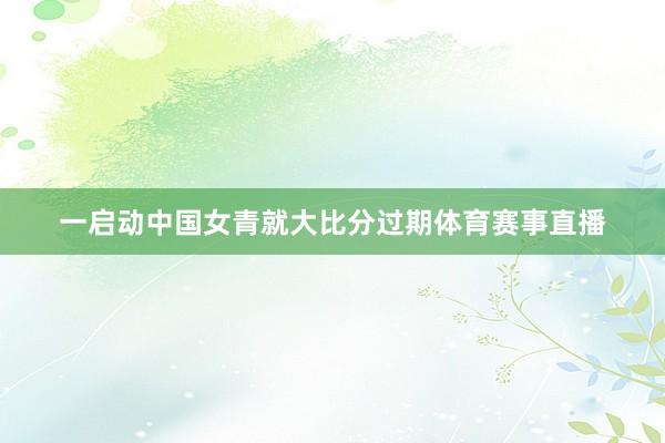 一启动中国女青就大比分过期体育赛事直播
