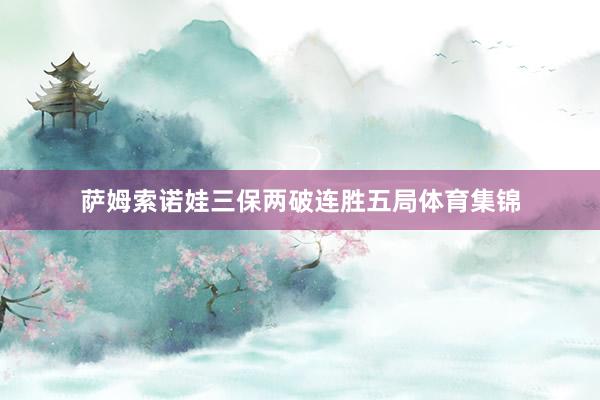 萨姆索诺娃三保两破连胜五局体育集锦