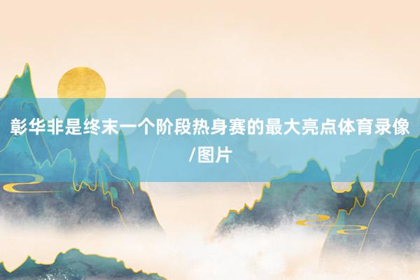 彰华非是终末一个阶段热身赛的最大亮点体育录像/图片