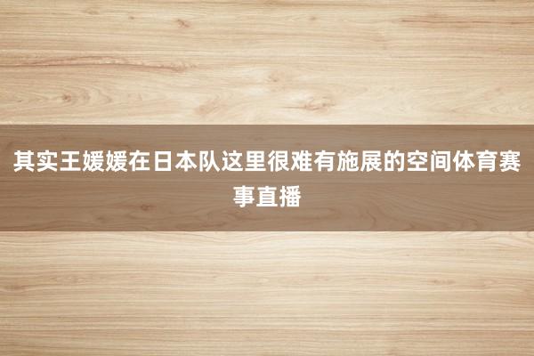 其实王媛媛在日本队这里很难有施展的空间体育赛事直播