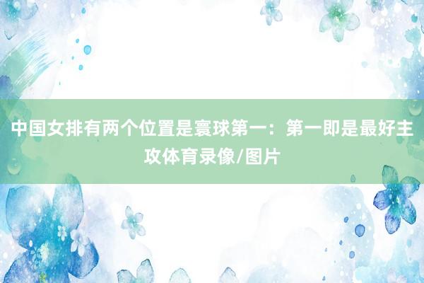 中国女排有两个位置是寰球第一：第一即是最好主攻体育录像/图片