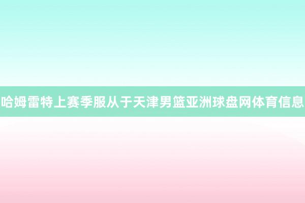 哈姆雷特上赛季服从于天津男篮亚洲球盘网体育信息