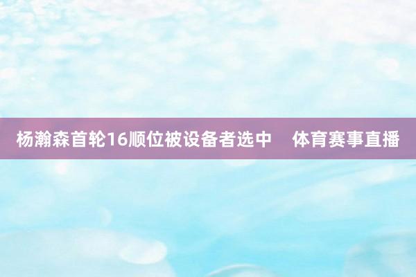杨瀚森首轮16顺位被设备者选中    体育赛事直播