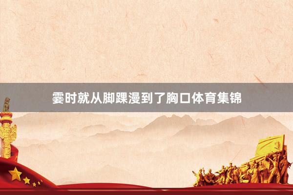 霎时就从脚踝漫到了胸口体育集锦