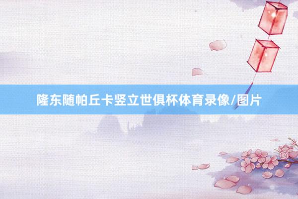 隆东随帕丘卡竖立世俱杯体育录像/图片