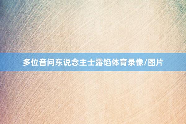 多位音问东说念主士露馅体育录像/图片
