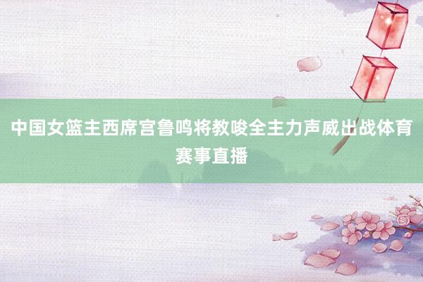 中国女篮主西席宫鲁鸣将教唆全主力声威出战体育赛事直播