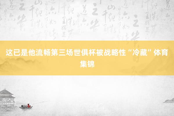 这已是他流畅第三场世俱杯被战略性“冷藏”体育集锦