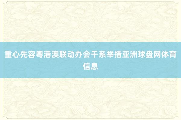 重心先容粤港澳联动办会干系举措亚洲球盘网体育信息