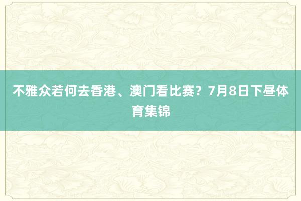 不雅众若何去香港、澳门看比赛？　　7月8日下昼体育集锦