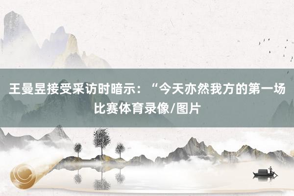 王曼昱接受采访时暗示：“今天亦然我方的第一场比赛体育录像/图片