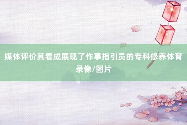 媒体评价其看成展现了作事指引员的专科修养体育录像/图片