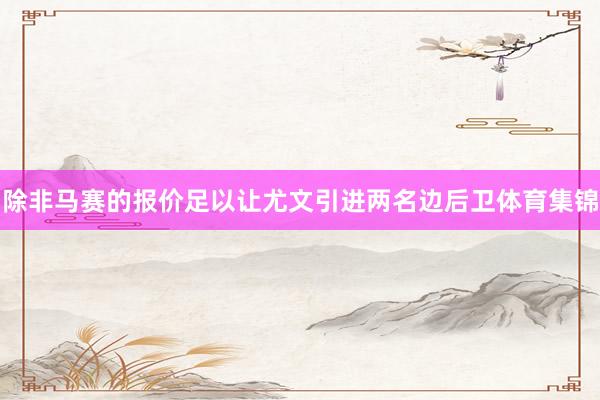除非马赛的报价足以让尤文引进两名边后卫体育集锦