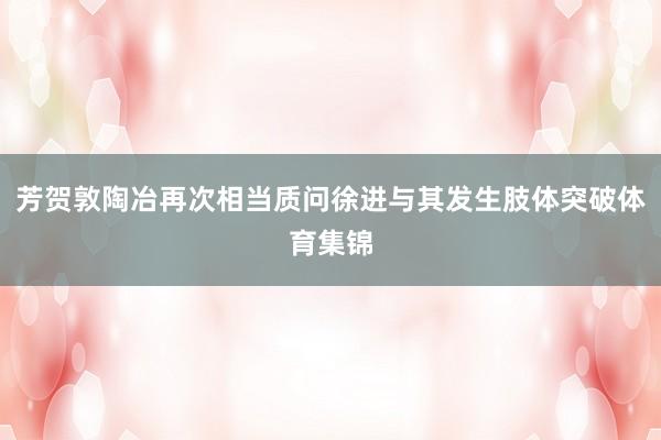 芳贺敦陶冶再次相当质问徐进与其发生肢体突破体育集锦