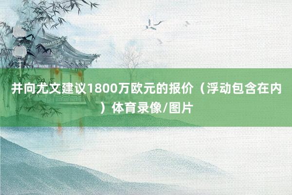 并向尤文建议1800万欧元的报价（浮动包含在内）体育录像/图片