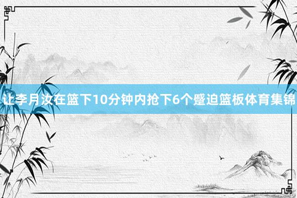 让李月汝在篮下10分钟内抢下6个蹙迫篮板体育集锦