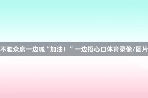 不雅众席一边喊“加油！”一边捂心口体育录像/图片