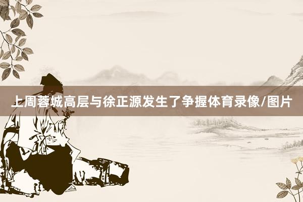上周蓉城高层与徐正源发生了争握体育录像/图片