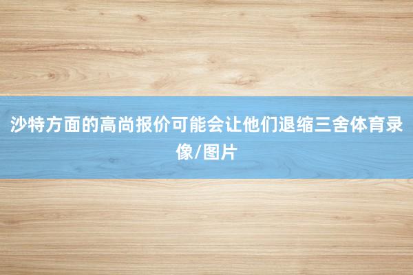 沙特方面的高尚报价可能会让他们退缩三舍体育录像/图片