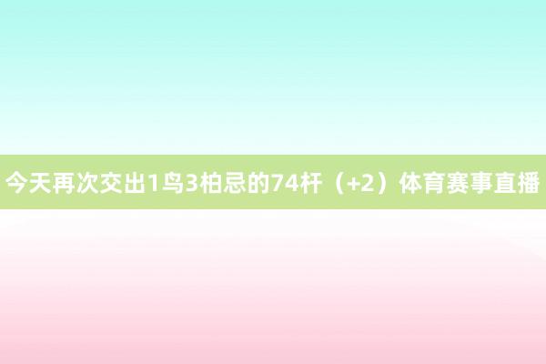 今天再次交出1鸟3柏忌的74杆（+2）体育赛事直播