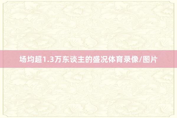场均超1.3万东谈主的盛况体育录像/图片