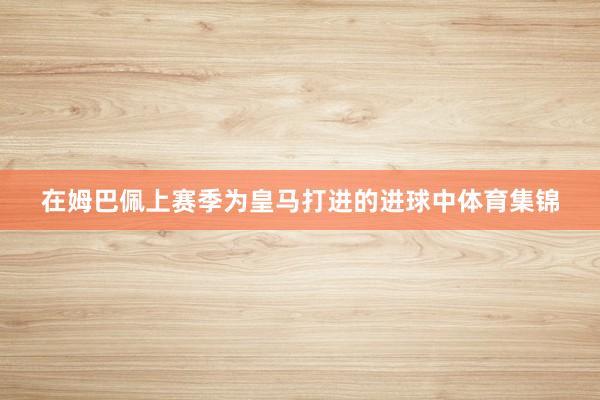 在姆巴佩上赛季为皇马打进的进球中体育集锦