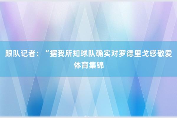 跟队记者：“据我所知球队确实对罗德里戈感敬爱体育集锦