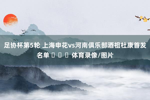 足协杯第5轮 上海申花vs河南俱乐部酒祖杜康首发名单 ​​​体育录像/图片