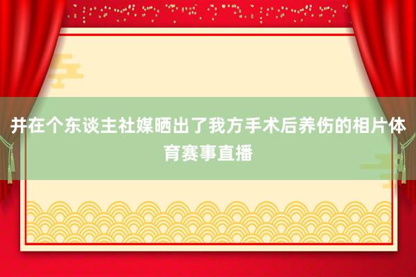 并在个东谈主社媒晒出了我方手术后养伤的相片体育赛事直播