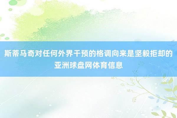 斯蒂马奇对任何外界干预的格调向来是坚毅拒却的亚洲球盘网体育信息