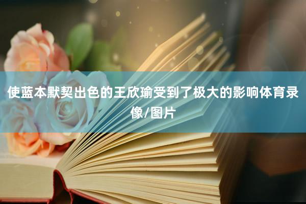 使蓝本默契出色的王欣瑜受到了极大的影响体育录像/图片