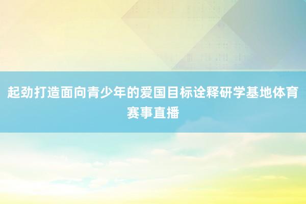 起劲打造面向青少年的爱国目标诠释研学基地体育赛事直播