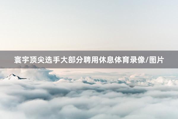 寰宇顶尖选手大部分聘用休息体育录像/图片