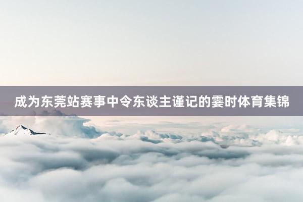 成为东莞站赛事中令东谈主谨记的霎时体育集锦
