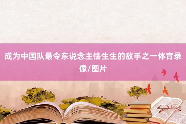 成为中国队最令东说念主怯生生的敌手之一体育录像/图片