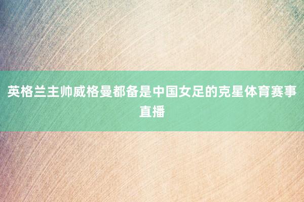英格兰主帅威格曼都备是中国女足的克星体育赛事直播