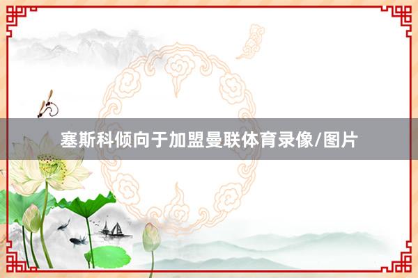 塞斯科倾向于加盟曼联体育录像/图片