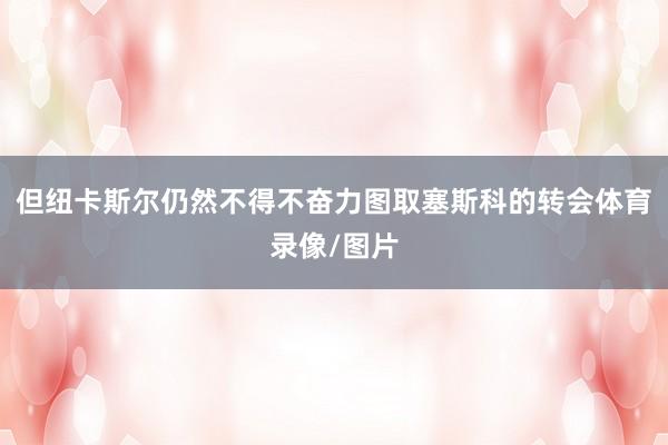 但纽卡斯尔仍然不得不奋力图取塞斯科的转会体育录像/图片